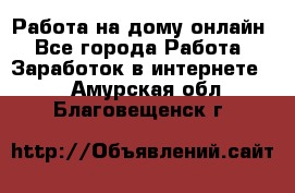 Работа на дому-онлайн - Все города Работа » Заработок в интернете   . Амурская обл.,Благовещенск г.